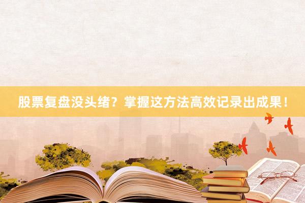 股票复盘没头绪？掌握这方法高效记录出成果！