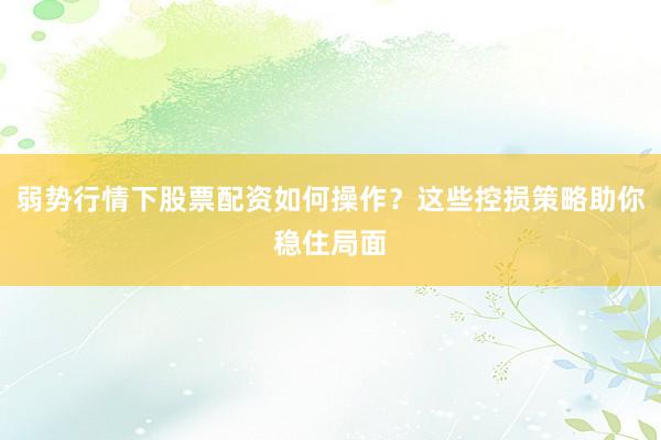 弱势行情下股票配资如何操作？这些控损策略助你稳住局面