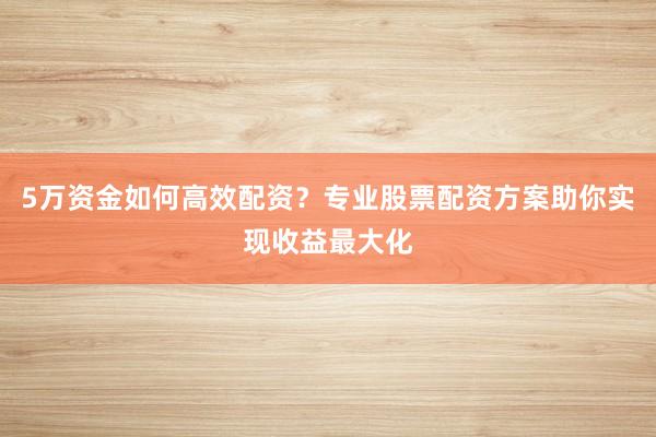 5万资金如何高效配资？专业股票配资方案助你实现收益最大化