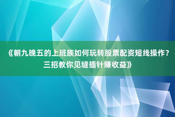 《朝九晚五的上班族如何玩转股票配资短线操作？三招教你见缝插针赚收益》