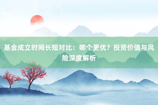 基金成立时间长短对比：哪个更优？投资价值与风险深度解析