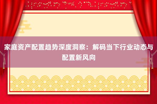 家庭资产配置趋势深度洞察：解码当下行业动态与配置新风向