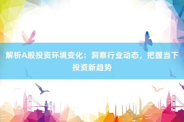 解析A股投资环境变化：洞察行业动态，把握当下投资新趋势