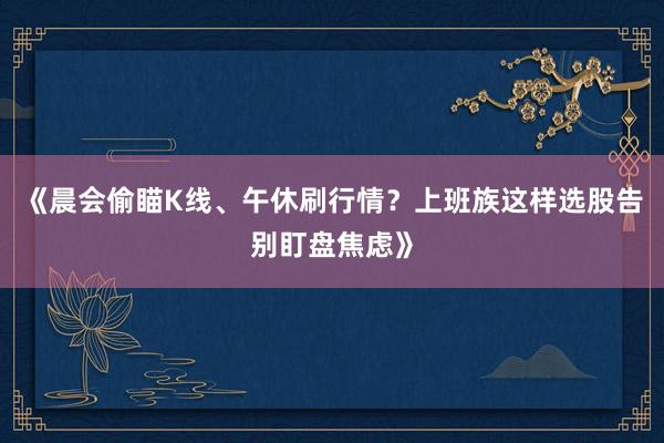 《晨会偷瞄K线、午休刷行情？上班族这样选股告别盯盘焦虑》