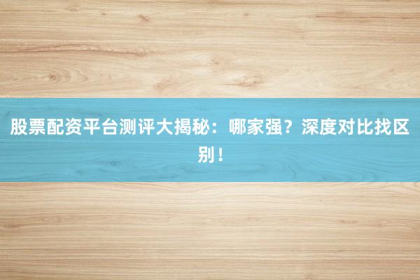 股票配资平台测评大揭秘：哪家强？深度对比找区别！