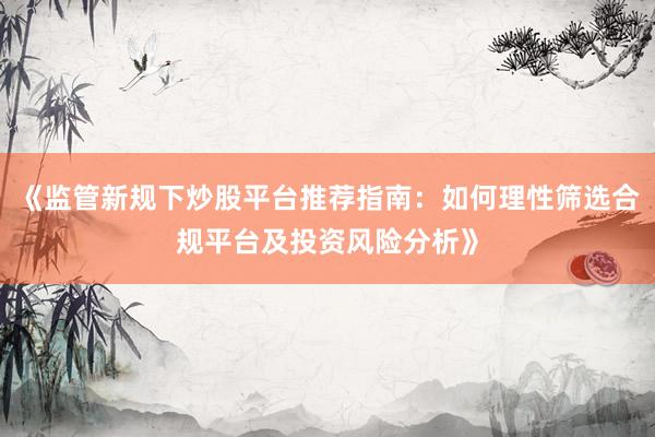 《监管新规下炒股平台推荐指南：如何理性筛选合规平台及投资风险分析》