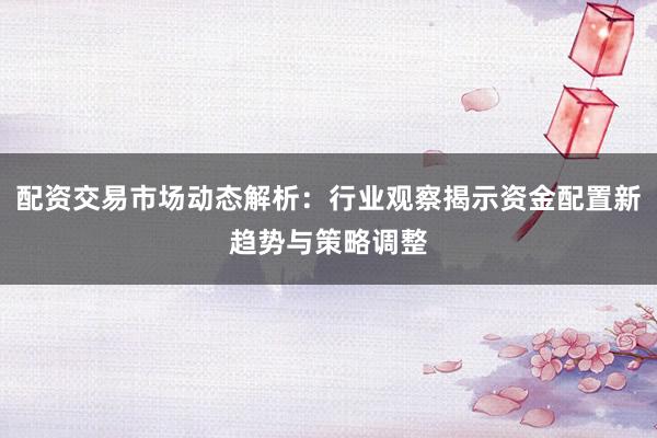 配资交易市场动态解析：行业观察揭示资金配置新趋势与策略调整