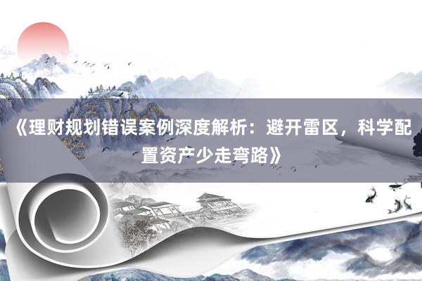 《理财规划错误案例深度解析：避开雷区，科学配置资产少走弯路》