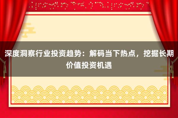 深度洞察行业投资趋势：解码当下热点，挖掘长期价值投资机遇