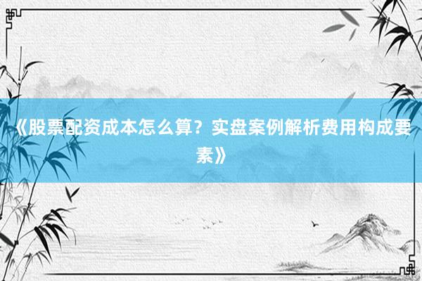 《股票配资成本怎么算？实盘案例解析费用构成要素》