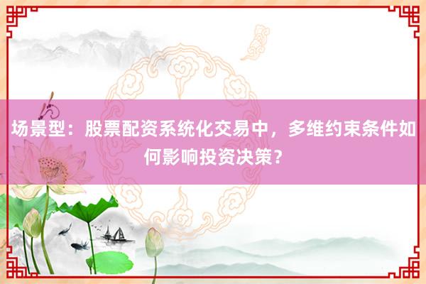 场景型：股票配资系统化交易中，多维约束条件如何影响投资决策？