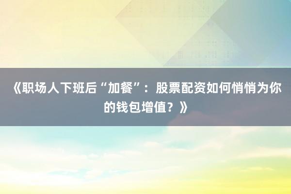 《职场人下班后“加餐”：股票配资如何悄悄为你的钱包增值？》