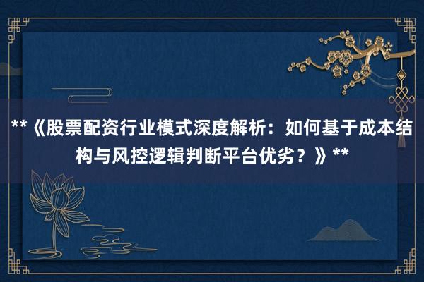 **《股票配资行业模式深度解析：如何基于成本结构与风控逻辑判断平台优劣？》**