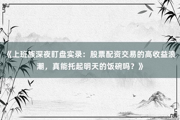 《上班族深夜盯盘实录：股票配资交易的高收益浪潮，真能托起明天的饭碗吗？》