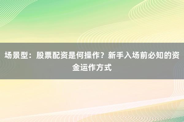 场景型：股票配资是何操作？新手入场前必知的资金运作方式