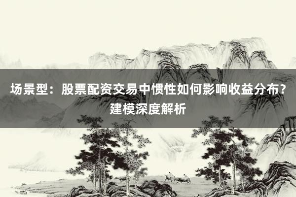 场景型：股票配资交易中惯性如何影响收益分布？建模深度解析