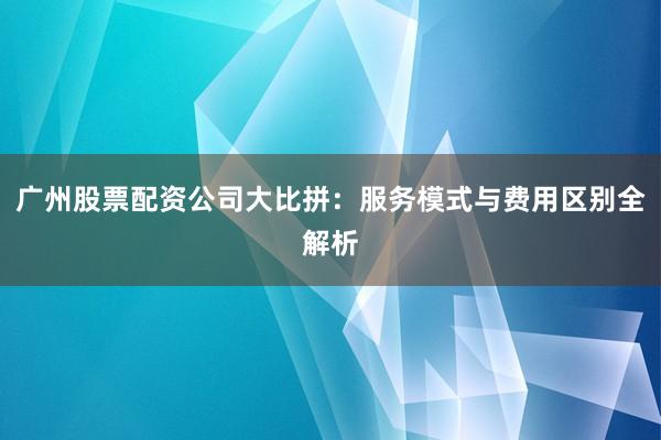 广州股票配资公司大比拼：服务模式与费用区别全解析