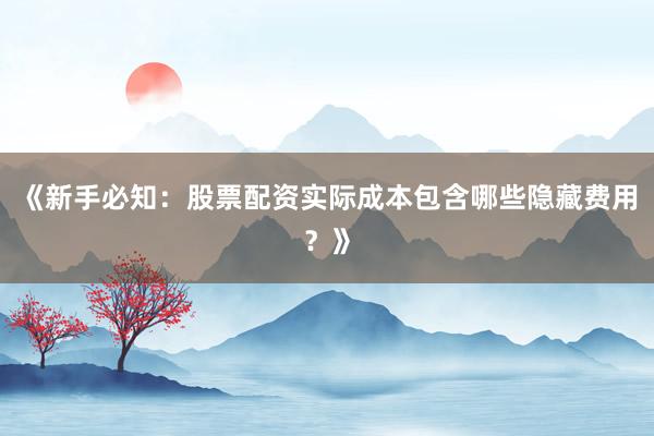 《新手必知：股票配资实际成本包含哪些隐藏费用？》