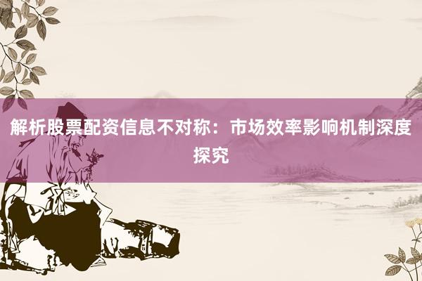 解析股票配资信息不对称：市场效率影响机制深度探究