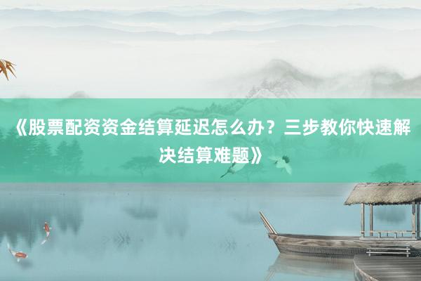 《股票配资资金结算延迟怎么办?三步教你快速解决结算难题》
