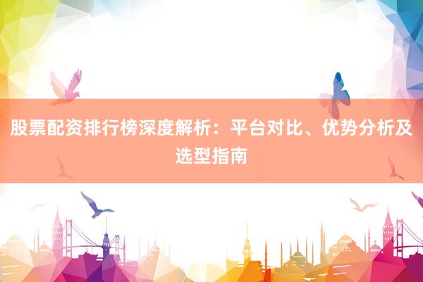 股票配资排行榜深度解析：平台对比、优势分析及选型指南