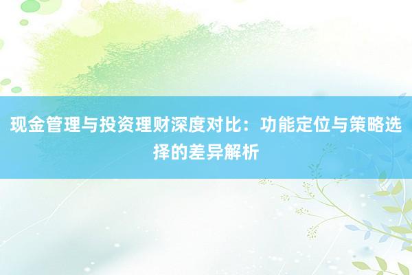 现金管理与投资理财深度对比:功能定位与策略选择的差异解析