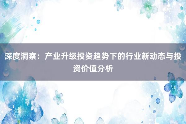 深度洞察：产业升级投资趋势下的行业新动态与投资价值分析