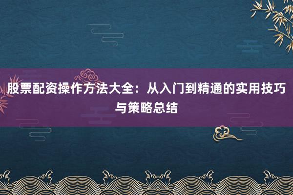 股票配资操作方法大全：从入门到精通的实用技巧与策略总结