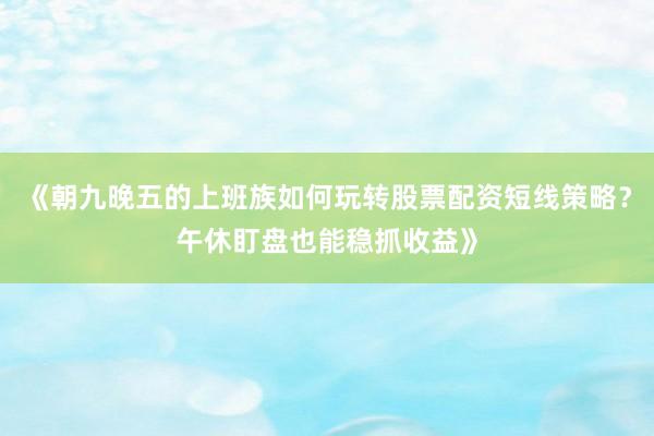 《朝九晚五的上班族如何玩转股票配资短线策略？午休盯盘也能稳抓收益》