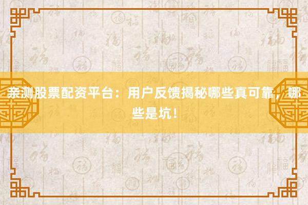 亲测股票配资平台：用户反馈揭秘哪些真可靠，哪些是坑！