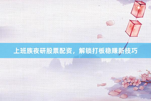 上班族夜研股票配资，解锁打板稳赚新技巧