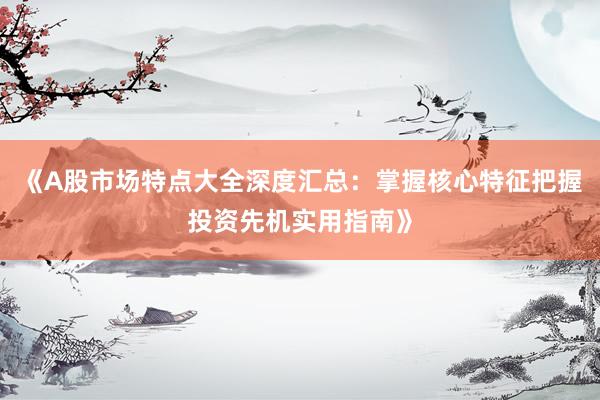 《A股市场特点大全深度汇总：掌握核心特征把握投资先机实用指南》
