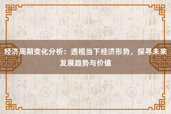 经济周期变化分析：透视当下经济形势，探寻未来发展趋势与价值