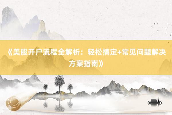 《美股开户流程全解析：轻松搞定+常见问题解决方案指南》