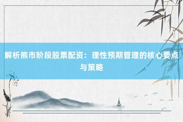 解析熊市阶段股票配资：理性预期管理的核心要点与策略