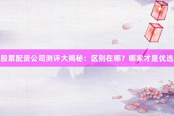 股票配资公司测评大揭秘：区别在哪？哪家才是优选