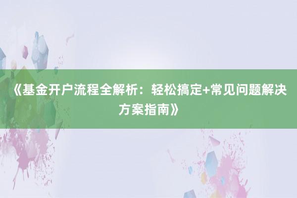 《基金开户流程全解析：轻松搞定+常见问题解决方案指南》