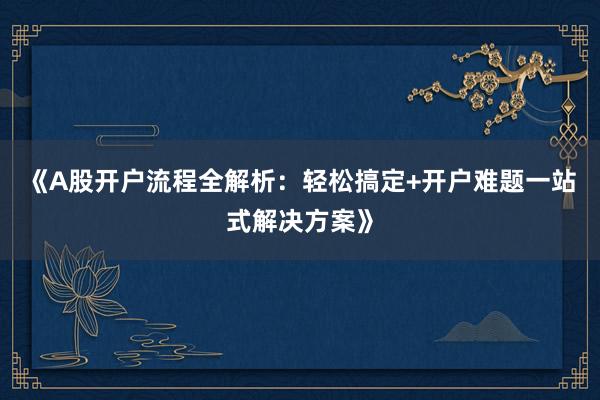 《A股开户流程全解析：轻松搞定+开户难题一站式解决方案》