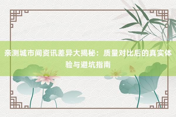 亲测城市间资讯差异大揭秘：质量对比后的真实体验与避坑指南