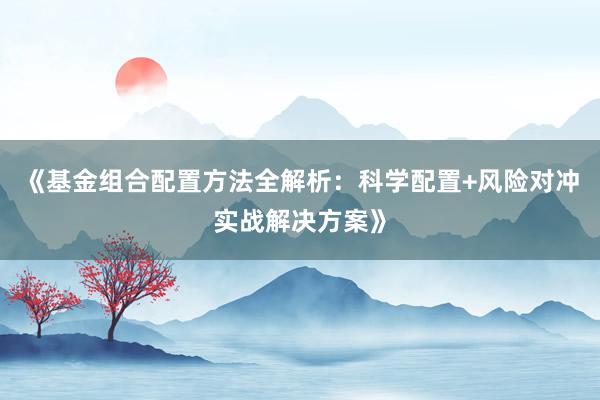 《基金组合配置方法全解析：科学配置+风险对冲实战解决方案》