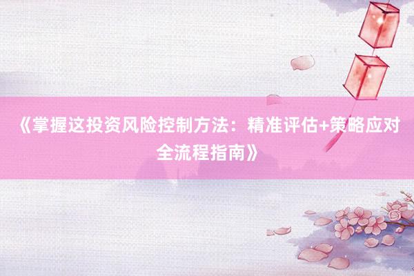 《掌握这投资风险控制方法：精准评估+策略应对全流程指南》