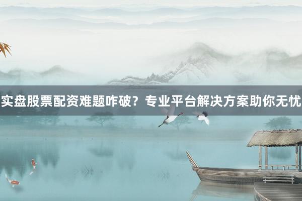 实盘股票配资难题咋破？专业平台解决方案助你无忧