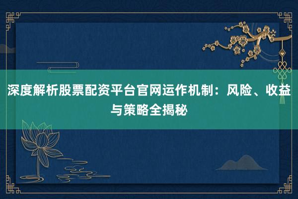 深度解析股票配资平台官网运作机制：风险、收益与策略全揭秘