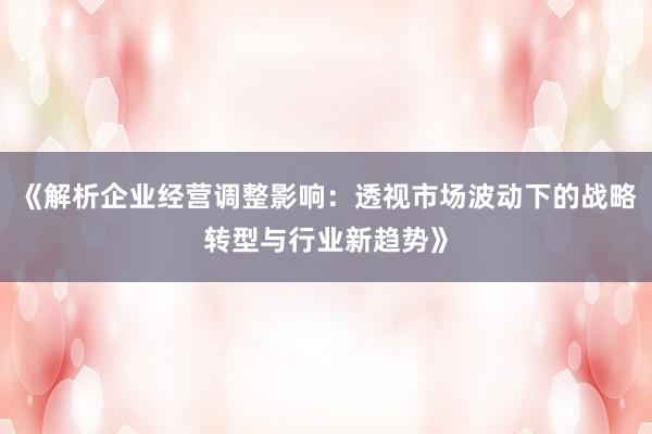 《解析企业经营调整影响：透视市场波动下的战略转型与行业新趋势》