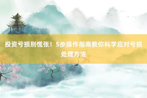 投资亏损别慌张！5步操作指南教你科学应对亏损处理方法