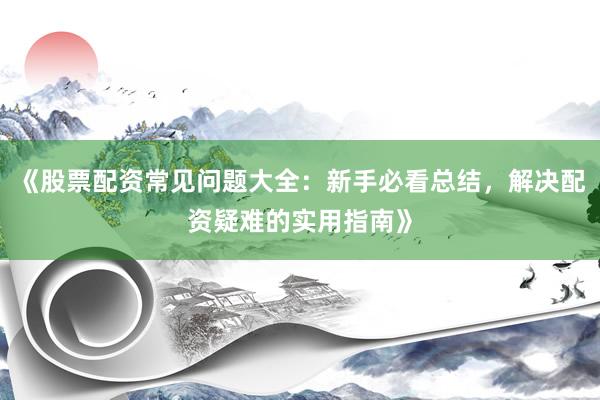 《股票配资常见问题大全：新手必看总结，解决配资疑难的实用指南》