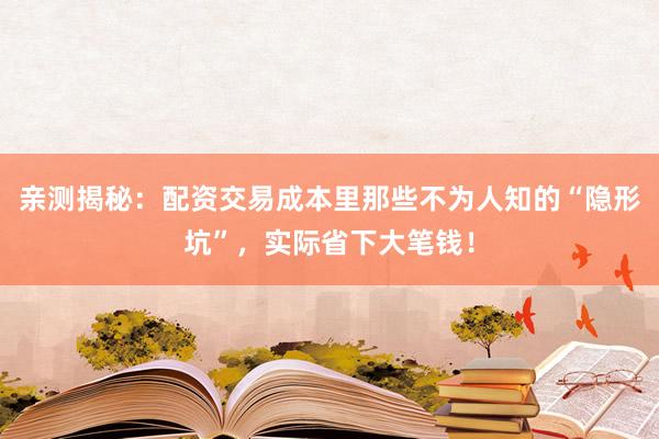 亲测揭秘：配资交易成本里那些不为人知的“隐形坑”，实际省下大笔钱！