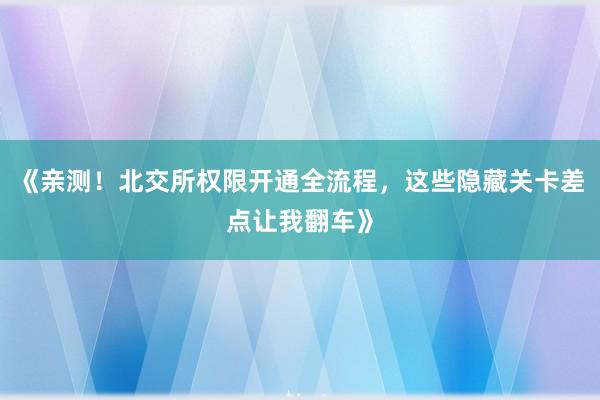 《亲测！北交所权限开通全流程，这些隐藏关卡差点让我翻车》