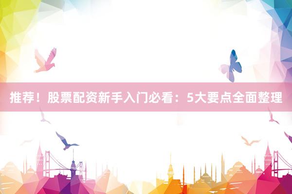 推荐！股票配资新手入门必看：5大要点全面整理