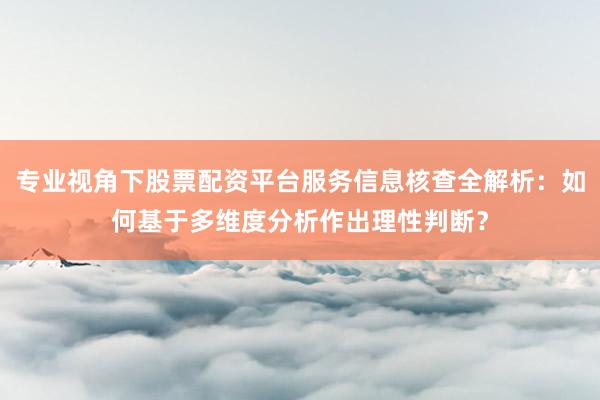 专业视角下股票配资平台服务信息核查全解析：如何基于多维度分析作出理性判断？
